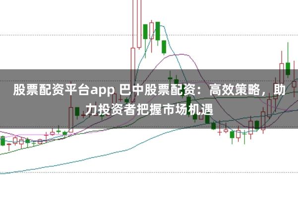 股票配资平台app 巴中股票配资：高效策略，助力投资者把握市场机遇