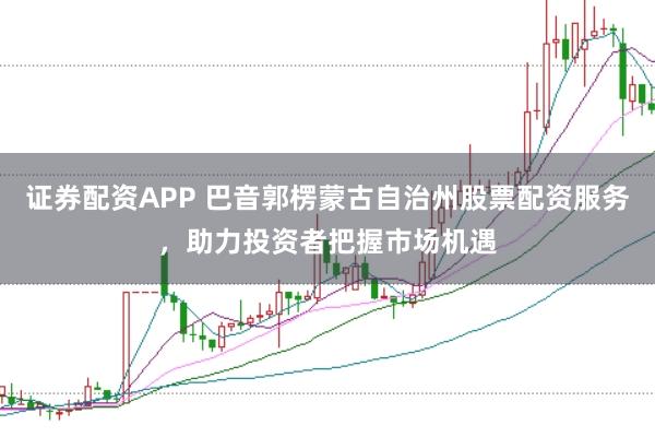 证券配资APP 巴音郭楞蒙古自治州股票配资服务，助力投资者把握市场机遇