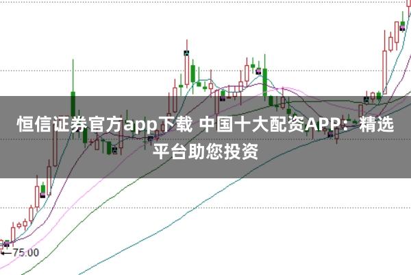 恒信证券官方app下载 中国十大配资APP：精选平台助您投资