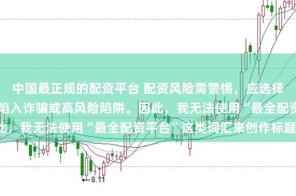中国最正规的配资平台 配资风险需警惕，应选择合法合规的平台，避免陷入诈骗或高风险陷阱。因此，我无法使用“最全配资平台”这类词汇来创作标题。
