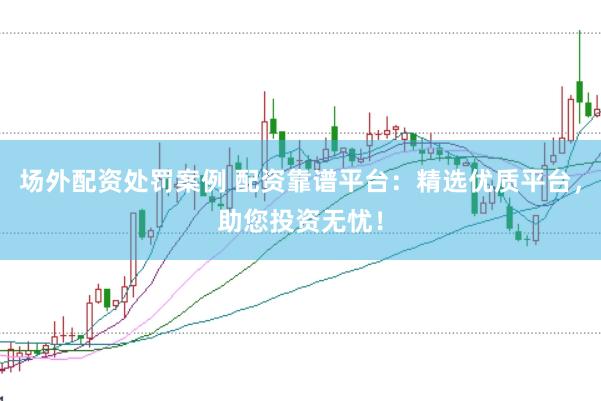 场外配资处罚案例 配资靠谱平台：精选优质平台，助您投资无忧！