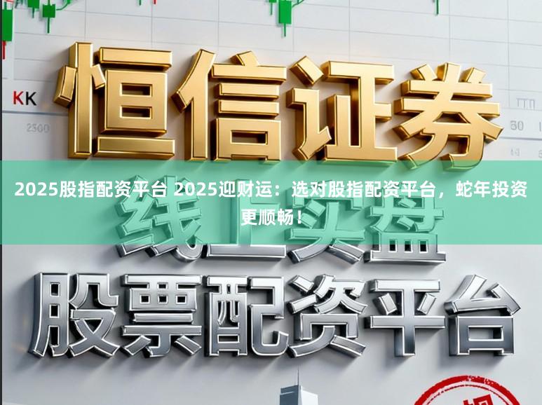 2025股指配资平台 2025迎财运：选对股指配资平台，蛇年投资更顺畅！