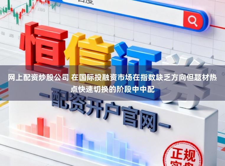 网上配资炒股公司 在国际投融资市场在指数缺乏方向但题材热点快速切换的阶段中中配