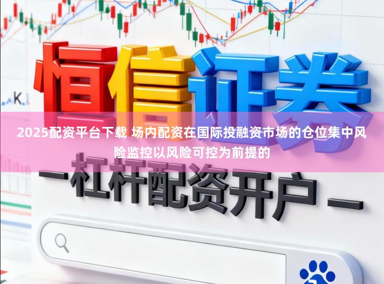 2025配资平台下载 场内配资在国际投融资市场的仓位集中风险监控以风险可控为前提的