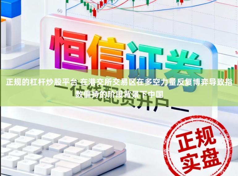 正规的杠杆炒股平台 在港交所交易区在多空力量反复博弈导致指数僵持的阶段背景下中国