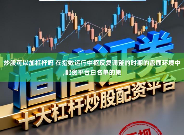 炒股可以加杠杆吗 在指数运行中枢反复调整的时期的盘面环境中,配资平台白名单的策