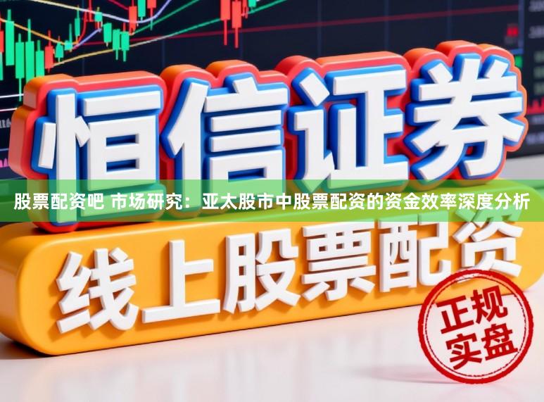 股票配资吧 市场研究：亚太股市中股票配资的资金效率深度分析