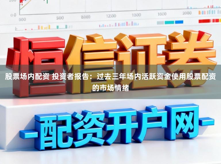 股票场内配资 投资者报告：过去三年场内活跃资金使用股票配资的市场情绪